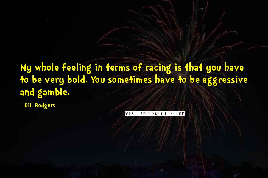 Bill Rodgers Quotes: My whole feeling in terms of racing is that you have to be very bold. You sometimes have to be aggressive and gamble.