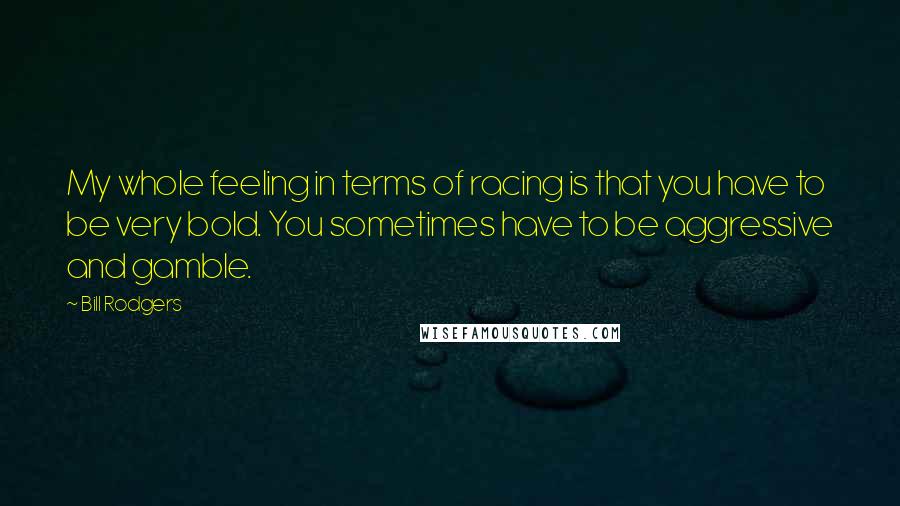 Bill Rodgers Quotes: My whole feeling in terms of racing is that you have to be very bold. You sometimes have to be aggressive and gamble.