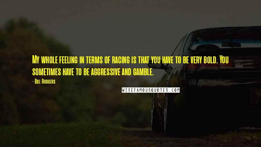 Bill Rodgers Quotes: My whole feeling in terms of racing is that you have to be very bold. You sometimes have to be aggressive and gamble.