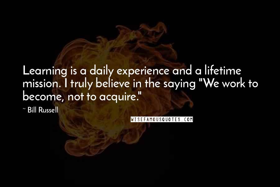 Bill Russell Quotes: Learning is a daily experience and a lifetime mission. I truly believe in the saying "We work to become, not to acquire."