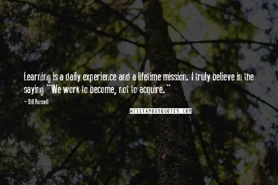 Bill Russell Quotes: Learning is a daily experience and a lifetime mission. I truly believe in the saying "We work to become, not to acquire."