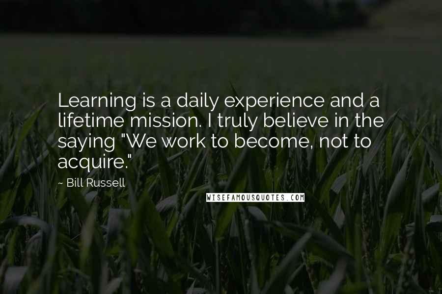 Bill Russell Quotes: Learning is a daily experience and a lifetime mission. I truly believe in the saying "We work to become, not to acquire."