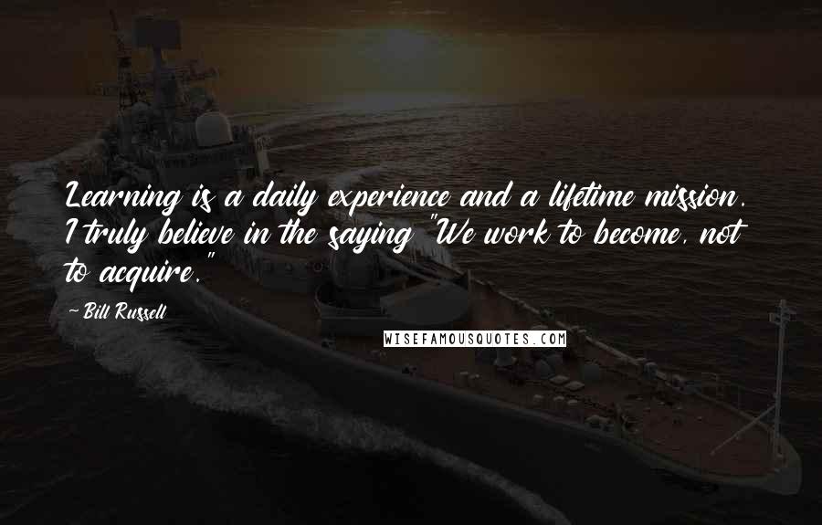 Bill Russell Quotes: Learning is a daily experience and a lifetime mission. I truly believe in the saying "We work to become, not to acquire."