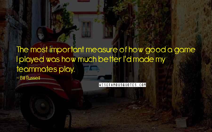 Bill Russell Quotes: The most important measure of how good a game I played was how much better I'd made my teammates play.