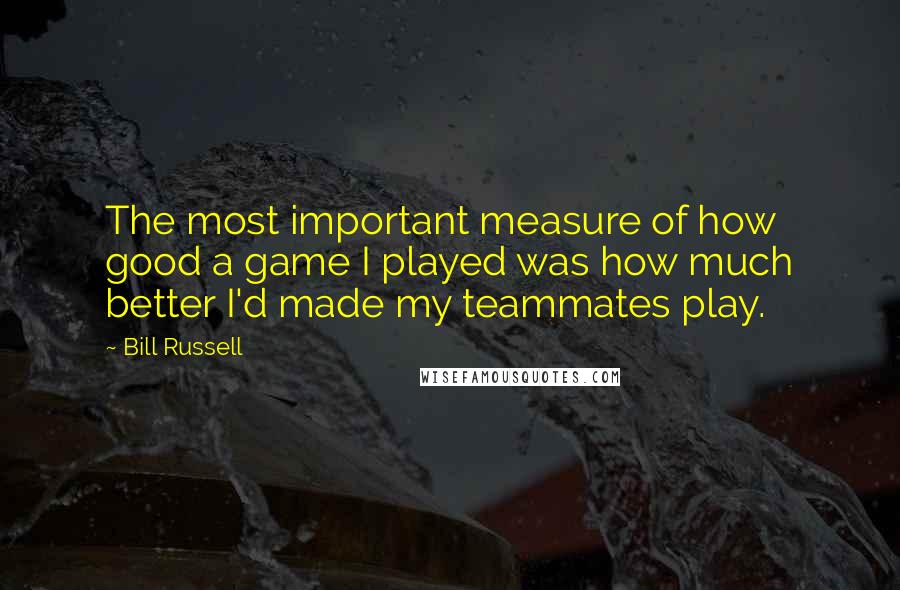 Bill Russell Quotes: The most important measure of how good a game I played was how much better I'd made my teammates play.