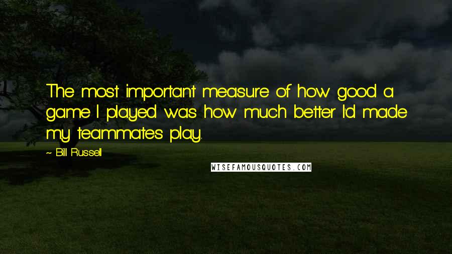 Bill Russell Quotes: The most important measure of how good a game I played was how much better I'd made my teammates play.