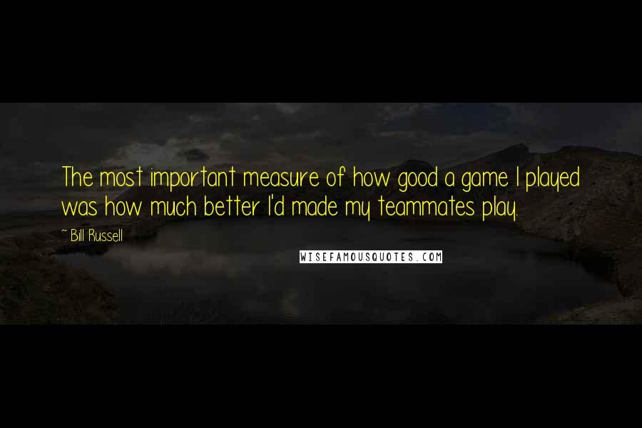 Bill Russell Quotes: The most important measure of how good a game I played was how much better I'd made my teammates play.