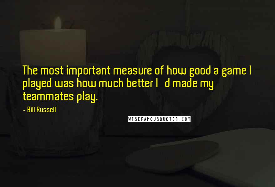 Bill Russell Quotes: The most important measure of how good a game I played was how much better I'd made my teammates play.