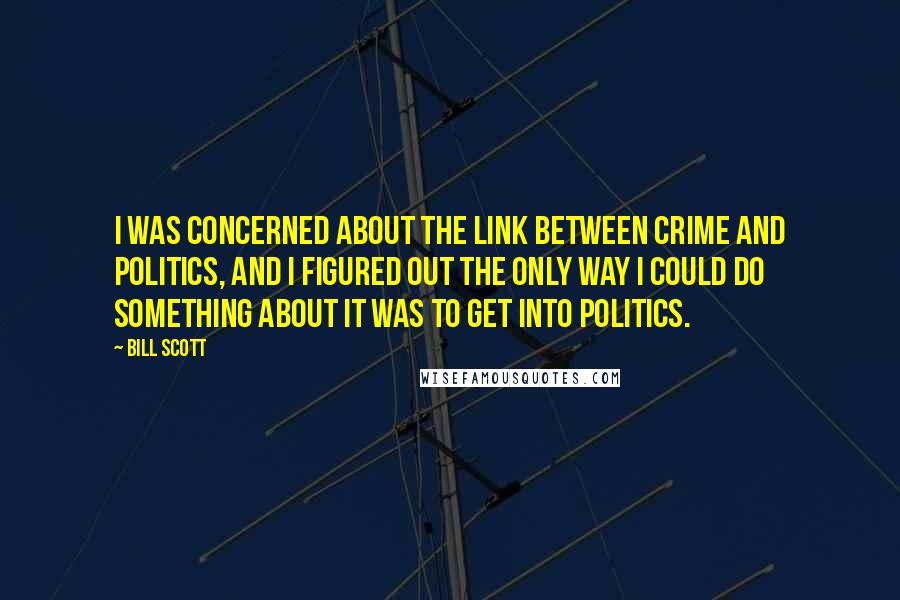 Bill Scott Quotes: I was concerned about the link between crime and politics, and I figured out the only way I could do something about it was to get into politics.