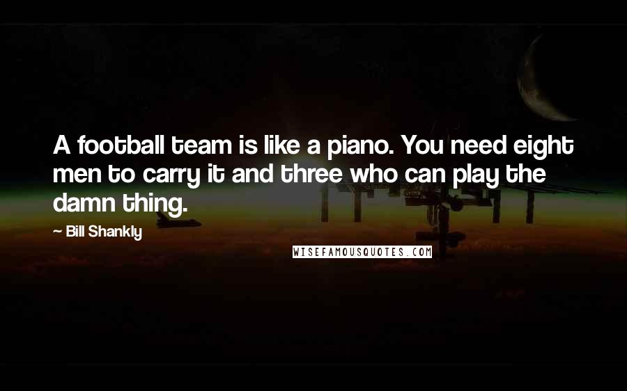 Bill Shankly Quotes: A football team is like a piano. You need eight men to carry it and three who can play the damn thing.