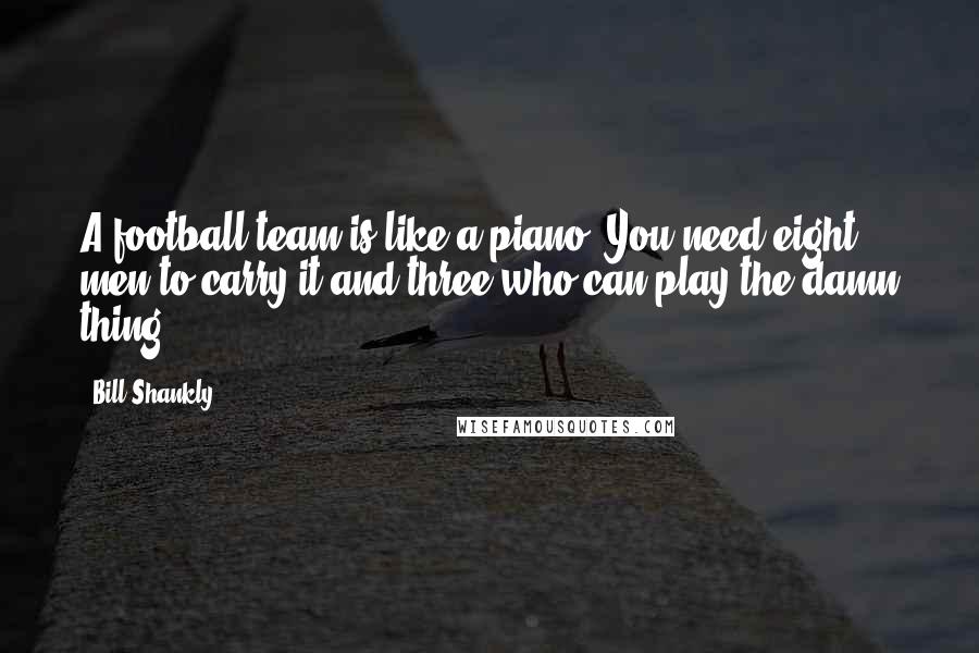 Bill Shankly Quotes: A football team is like a piano. You need eight men to carry it and three who can play the damn thing.