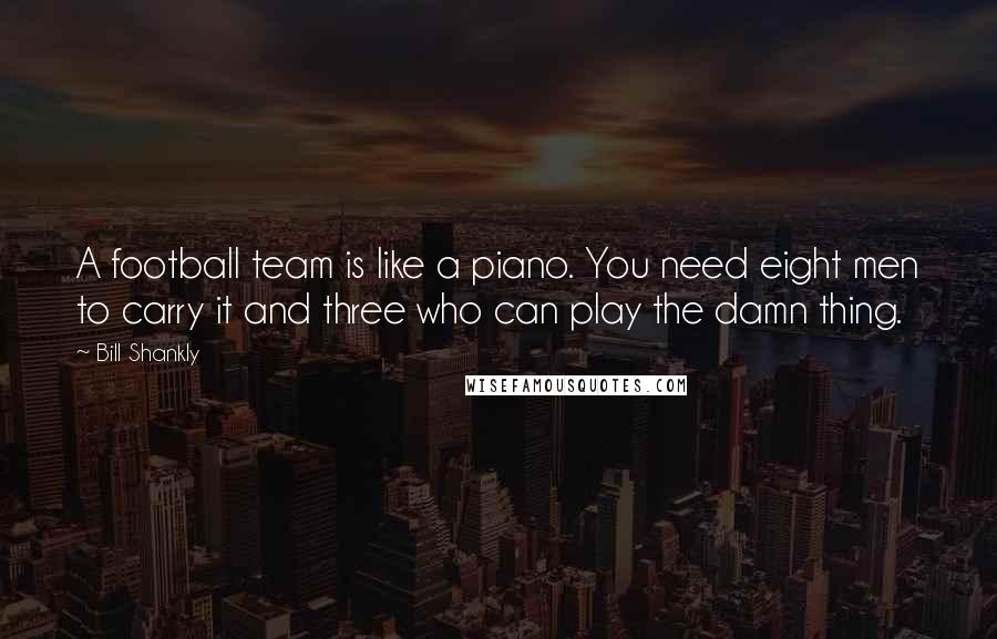 Bill Shankly Quotes: A football team is like a piano. You need eight men to carry it and three who can play the damn thing.