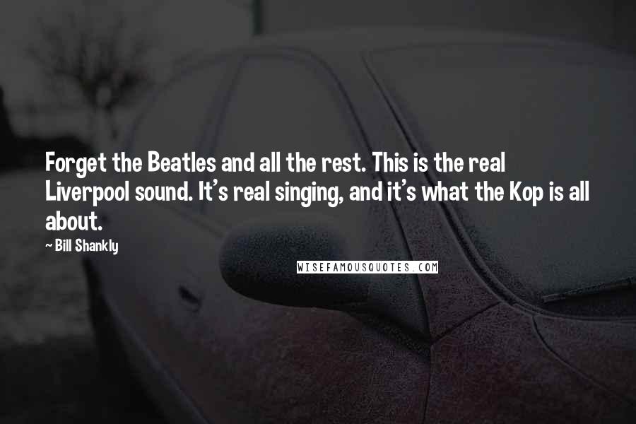 Bill Shankly Quotes: Forget the Beatles and all the rest. This is the real Liverpool sound. It's real singing, and it's what the Kop is all about.