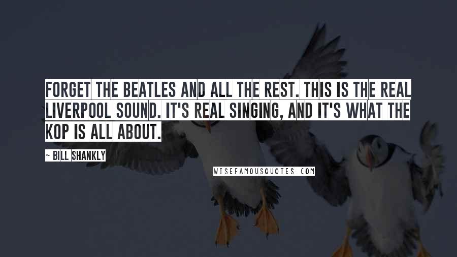 Bill Shankly Quotes: Forget the Beatles and all the rest. This is the real Liverpool sound. It's real singing, and it's what the Kop is all about.