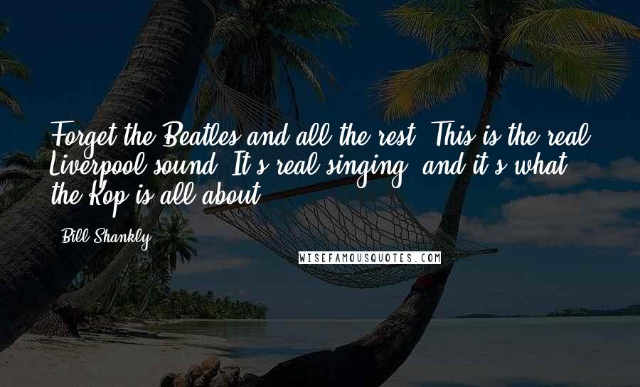 Bill Shankly Quotes: Forget the Beatles and all the rest. This is the real Liverpool sound. It's real singing, and it's what the Kop is all about.