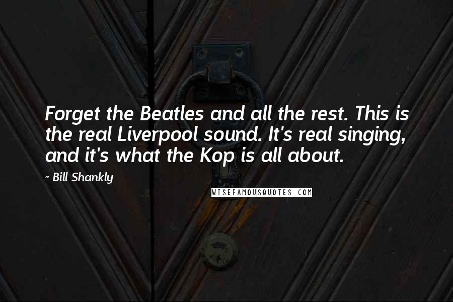 Bill Shankly Quotes: Forget the Beatles and all the rest. This is the real Liverpool sound. It's real singing, and it's what the Kop is all about.