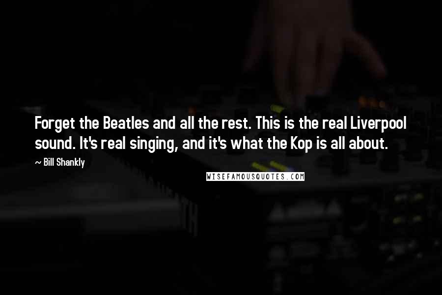 Bill Shankly Quotes: Forget the Beatles and all the rest. This is the real Liverpool sound. It's real singing, and it's what the Kop is all about.