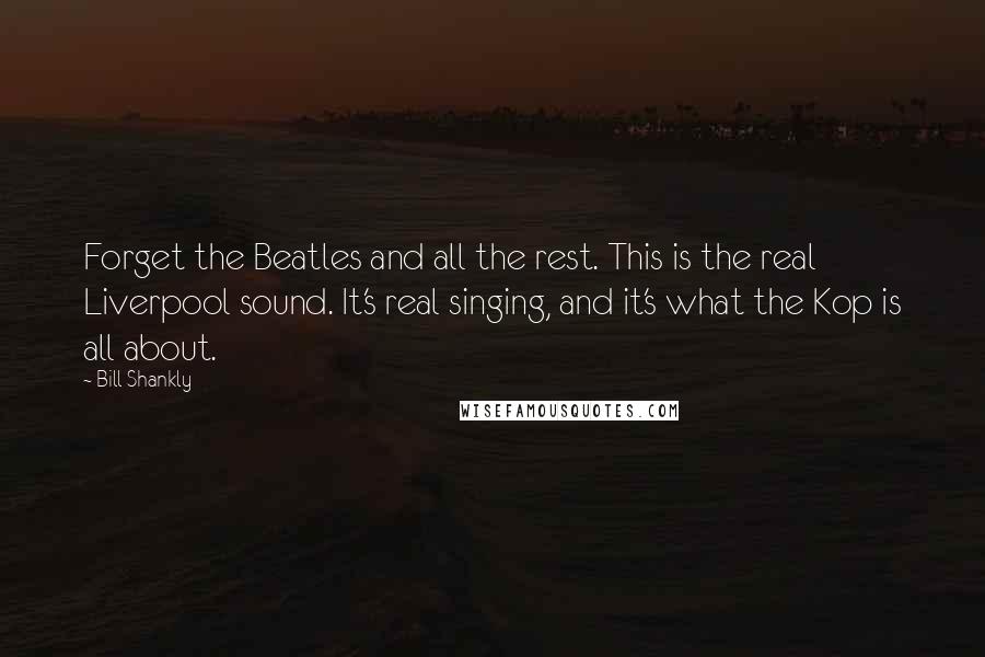 Bill Shankly Quotes: Forget the Beatles and all the rest. This is the real Liverpool sound. It's real singing, and it's what the Kop is all about.