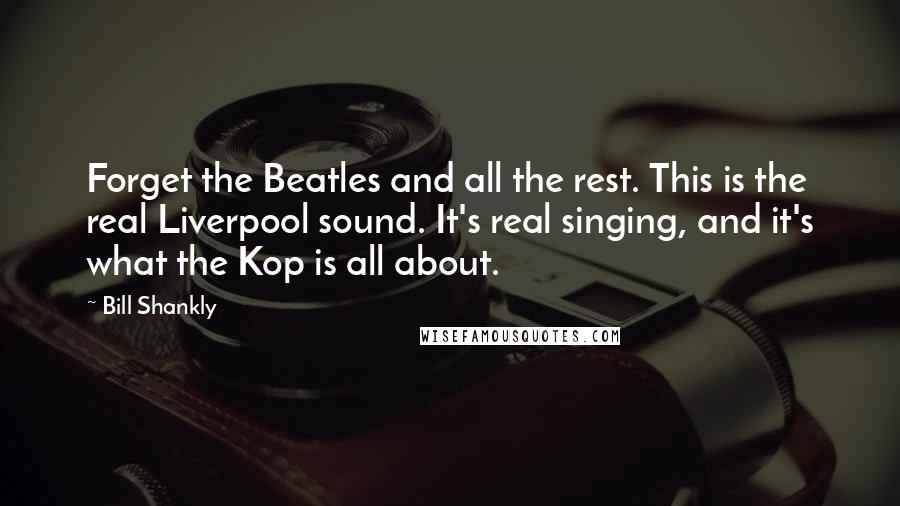 Bill Shankly Quotes: Forget the Beatles and all the rest. This is the real Liverpool sound. It's real singing, and it's what the Kop is all about.