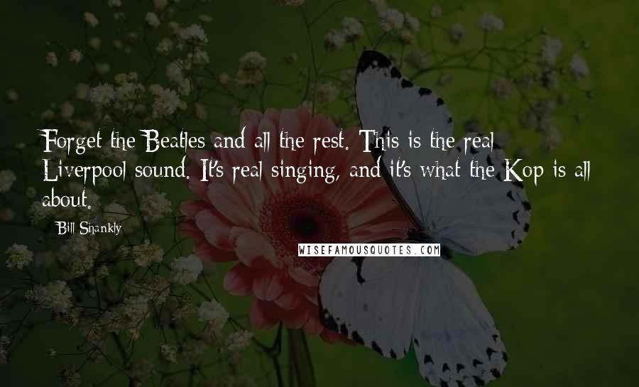 Bill Shankly Quotes: Forget the Beatles and all the rest. This is the real Liverpool sound. It's real singing, and it's what the Kop is all about.