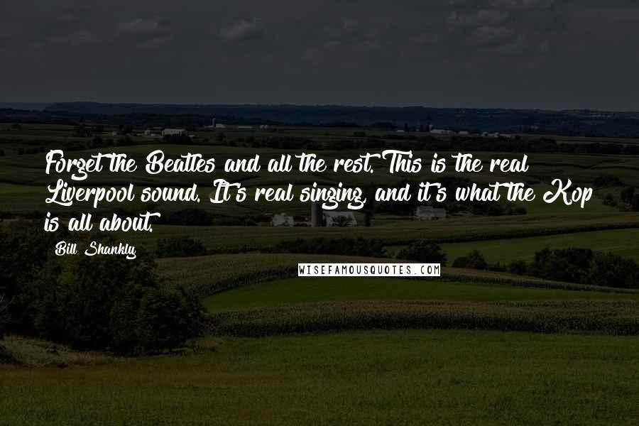 Bill Shankly Quotes: Forget the Beatles and all the rest. This is the real Liverpool sound. It's real singing, and it's what the Kop is all about.