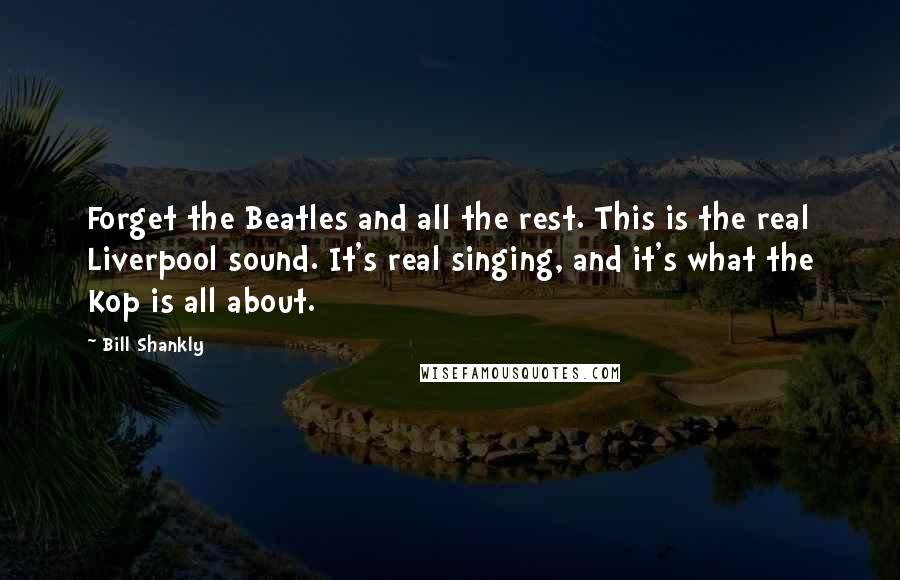 Bill Shankly Quotes: Forget the Beatles and all the rest. This is the real Liverpool sound. It's real singing, and it's what the Kop is all about.