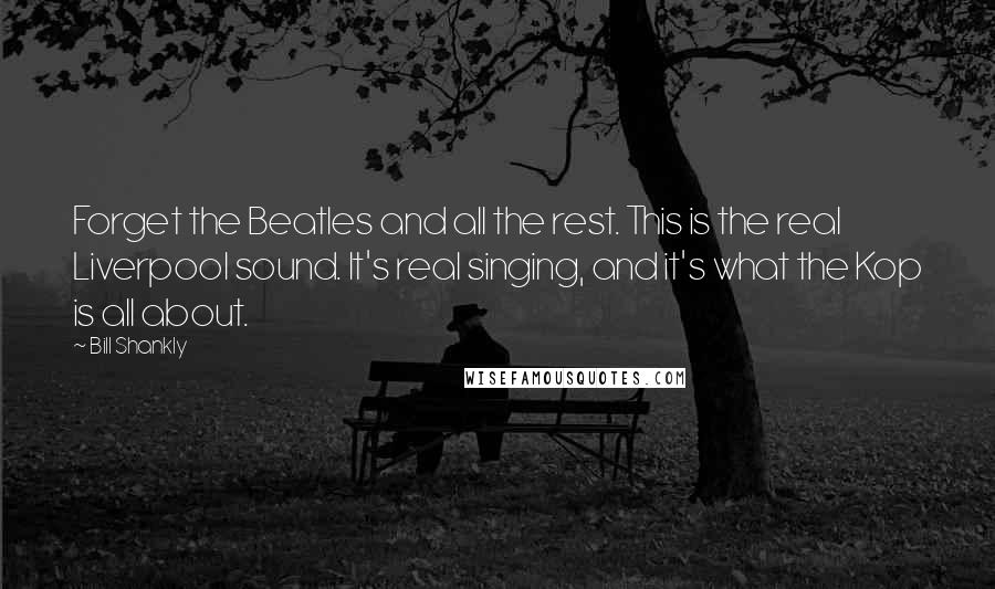 Bill Shankly Quotes: Forget the Beatles and all the rest. This is the real Liverpool sound. It's real singing, and it's what the Kop is all about.