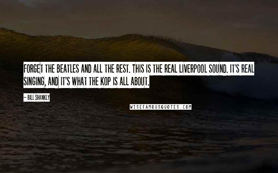 Bill Shankly Quotes: Forget the Beatles and all the rest. This is the real Liverpool sound. It's real singing, and it's what the Kop is all about.