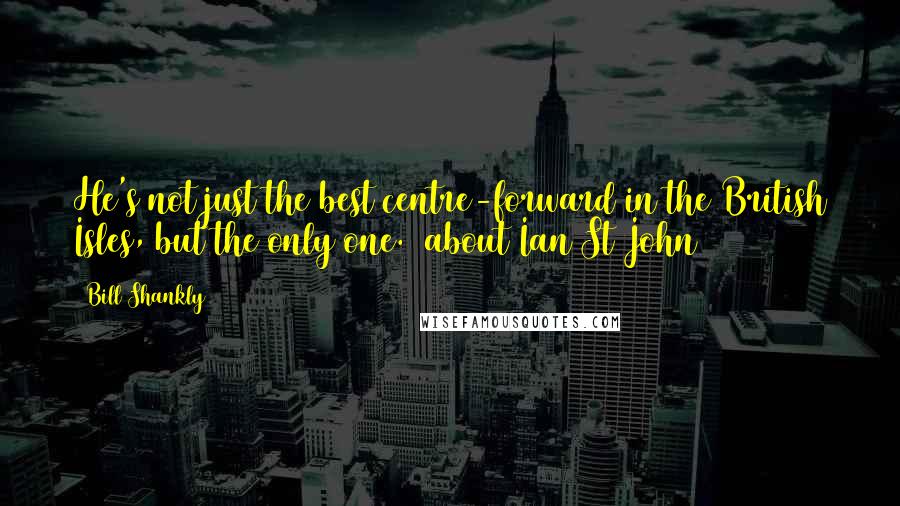 Bill Shankly Quotes: He's not just the best centre-forward in the British Isles, but the only one. (about Ian St John)