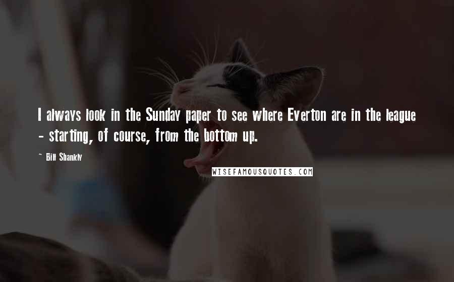 Bill Shankly Quotes: I always look in the Sunday paper to see where Everton are in the league - starting, of course, from the bottom up.