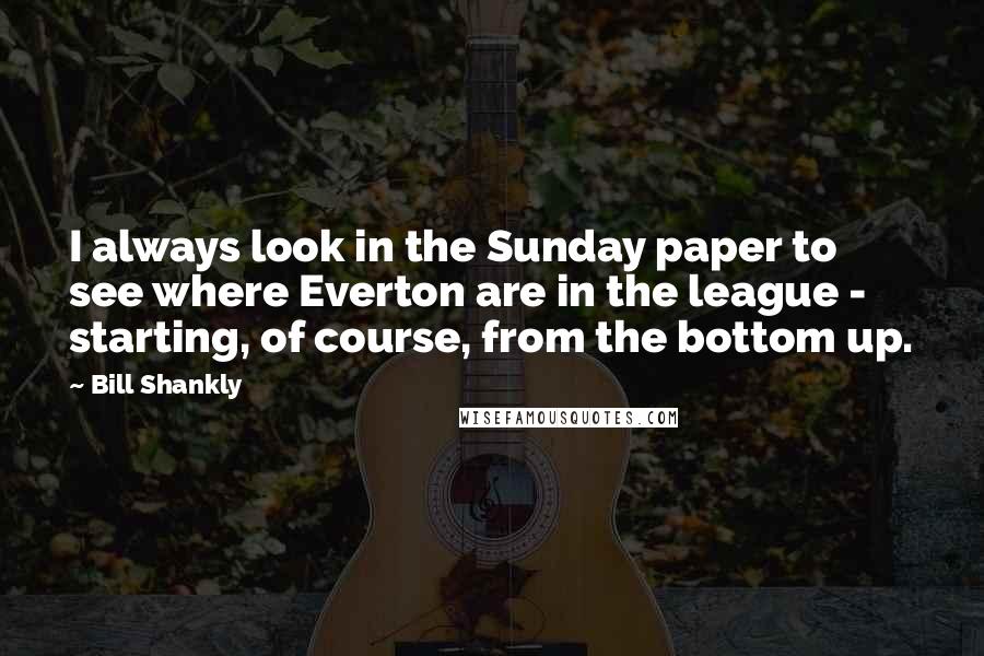 Bill Shankly Quotes: I always look in the Sunday paper to see where Everton are in the league - starting, of course, from the bottom up.