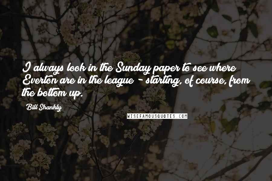Bill Shankly Quotes: I always look in the Sunday paper to see where Everton are in the league - starting, of course, from the bottom up.