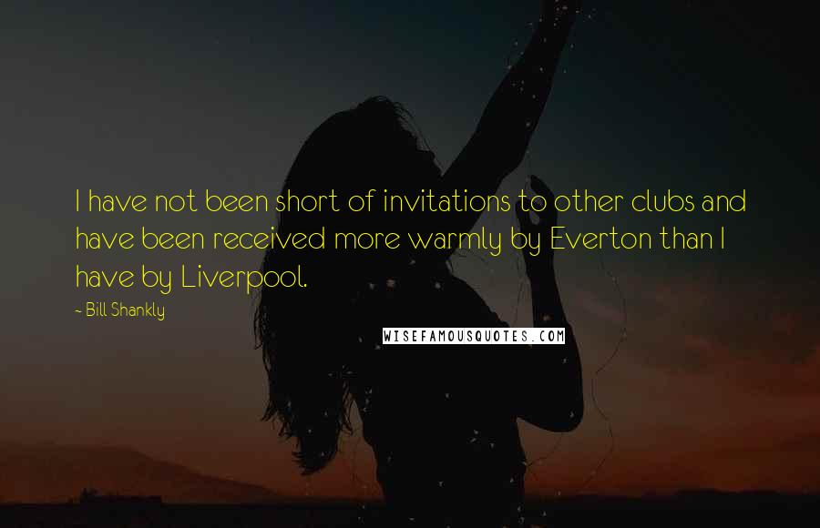 Bill Shankly Quotes: I have not been short of invitations to other clubs and have been received more warmly by Everton than I have by Liverpool.