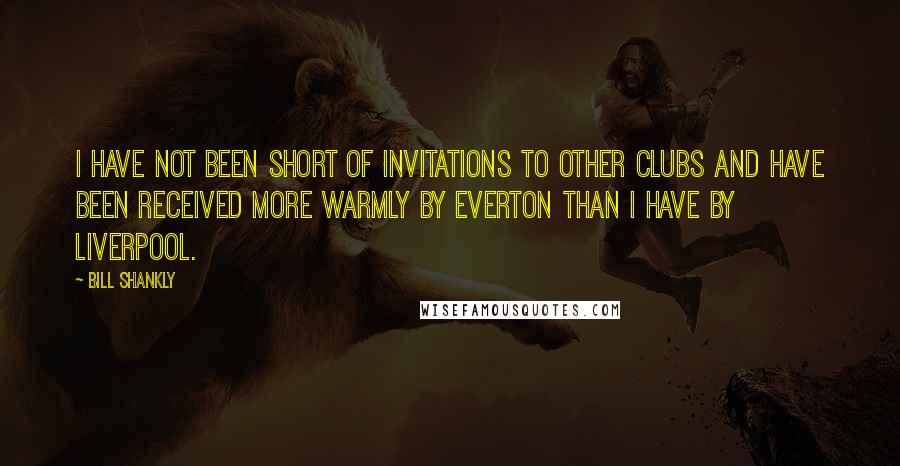 Bill Shankly Quotes: I have not been short of invitations to other clubs and have been received more warmly by Everton than I have by Liverpool.