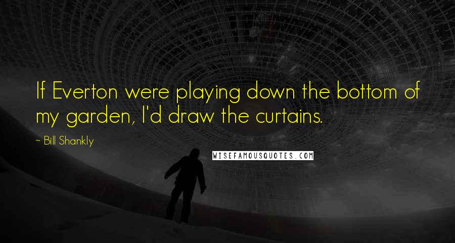 Bill Shankly Quotes: If Everton were playing down the bottom of my garden, I'd draw the curtains.