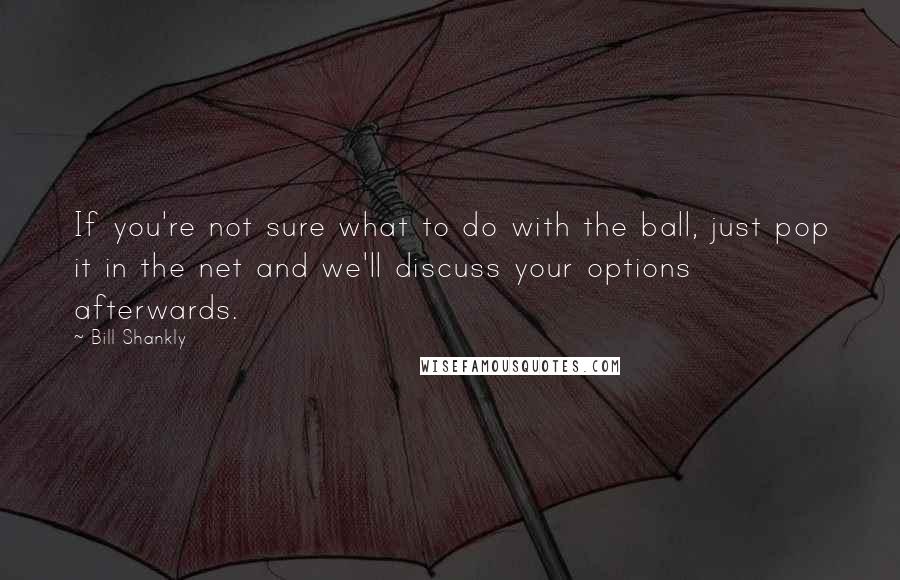 Bill Shankly Quotes: If you're not sure what to do with the ball, just pop it in the net and we'll discuss your options afterwards.