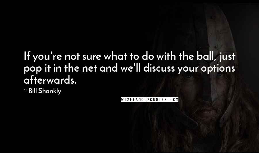 Bill Shankly Quotes: If you're not sure what to do with the ball, just pop it in the net and we'll discuss your options afterwards.