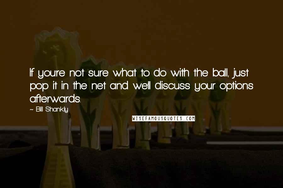 Bill Shankly Quotes: If you're not sure what to do with the ball, just pop it in the net and we'll discuss your options afterwards.