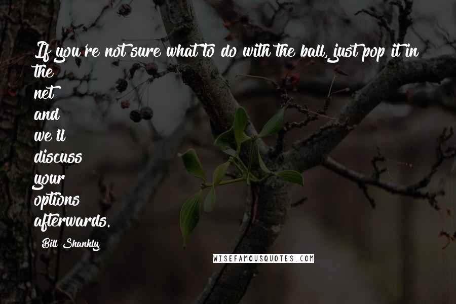 Bill Shankly Quotes: If you're not sure what to do with the ball, just pop it in the net and we'll discuss your options afterwards.