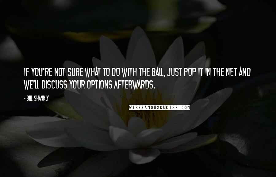 Bill Shankly Quotes: If you're not sure what to do with the ball, just pop it in the net and we'll discuss your options afterwards.