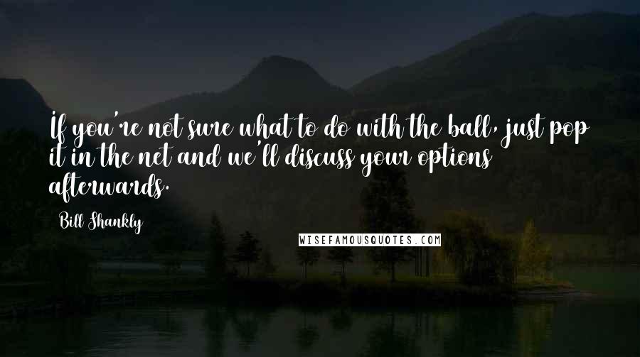 Bill Shankly Quotes: If you're not sure what to do with the ball, just pop it in the net and we'll discuss your options afterwards.