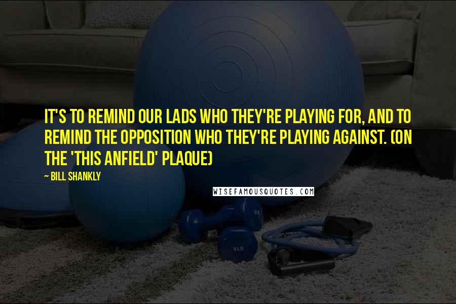 Bill Shankly Quotes: It's to remind our lads who they're playing for, and to remind the opposition who they're playing against. (on the 'This Anfield' plaque)