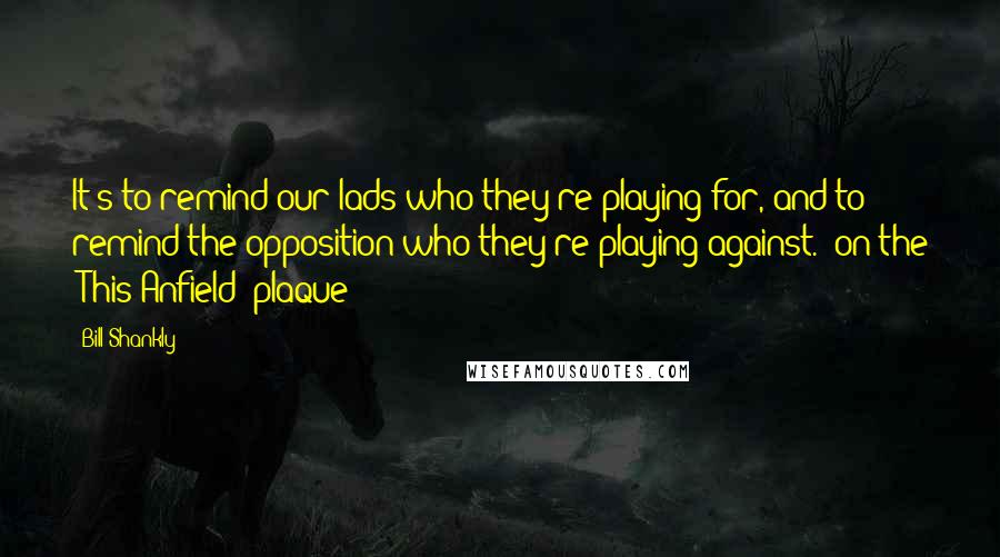 Bill Shankly Quotes: It's to remind our lads who they're playing for, and to remind the opposition who they're playing against. (on the 'This Anfield' plaque)