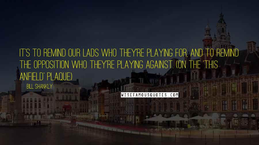 Bill Shankly Quotes: It's to remind our lads who they're playing for, and to remind the opposition who they're playing against. (on the 'This Anfield' plaque)