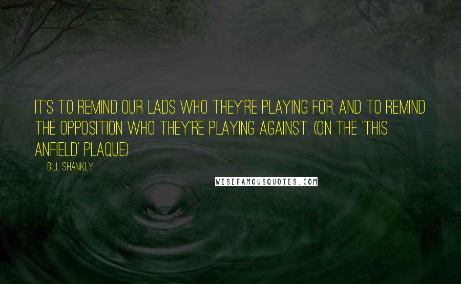 Bill Shankly Quotes: It's to remind our lads who they're playing for, and to remind the opposition who they're playing against. (on the 'This Anfield' plaque)