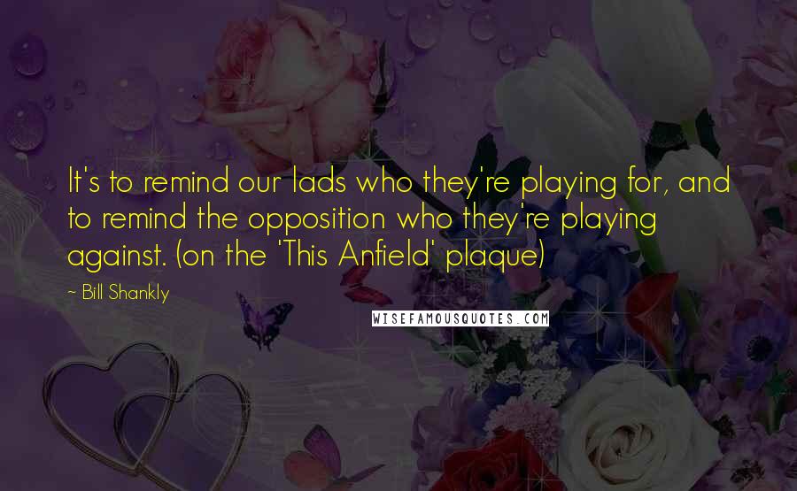 Bill Shankly Quotes: It's to remind our lads who they're playing for, and to remind the opposition who they're playing against. (on the 'This Anfield' plaque)