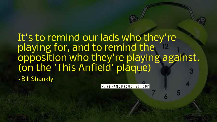 Bill Shankly Quotes: It's to remind our lads who they're playing for, and to remind the opposition who they're playing against. (on the 'This Anfield' plaque)