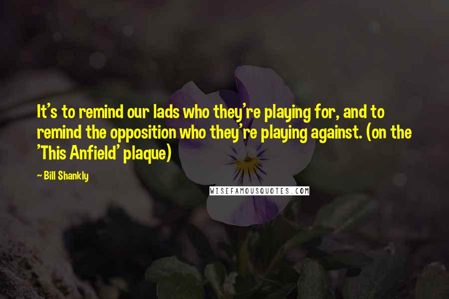 Bill Shankly Quotes: It's to remind our lads who they're playing for, and to remind the opposition who they're playing against. (on the 'This Anfield' plaque)