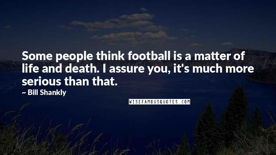 Bill Shankly Quotes: Some people think football is a matter of life and death. I assure you, it's much more serious than that.
