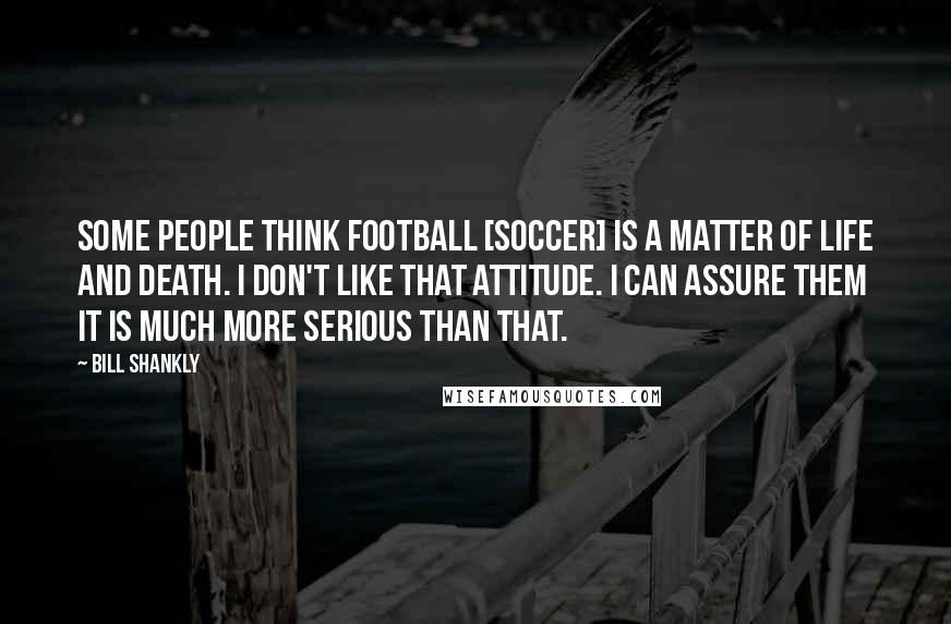 Bill Shankly Quotes: Some people think football [soccer] is a matter of life and death. I don't like that attitude. I can assure them it is much more serious than that.